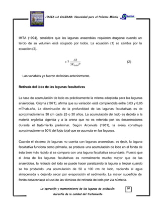HACIA LA CALIDAD: Necesidad para el Próximo Milenio
La operación y mantenimiento de las lagunas de oxidación:
Garantía de la calidad del tratamiento
20
IMTA (1994), considera que las lagunas anaerobias requieren dragarse cuando un
tercio de su volumen está ocupado por lodos. La ecuación (1) se cambia por la
ecuación (2).
PK
Ah
n
lodo3
? (2)
Las variables ya fueron definidas anteriormente.
Retirada del lodo de las lagunas facultativas
La tasa de acumulación de lodo es prácticamente la misma adoptada para las lagunas
anaerobias. Gloyna (1971), afirma que su variación está comprendida entre 0,03 y 0,05
m3
/hab.año. La disminución de la profundidad de las lagunas facultativas es de
aproximadamente 30 cm cada 25 o 30 años. La acumulación del lodo es debido a la
materia orgánica digerida y a la arena que no es retenida por los desarenadores
durante el tratamiento preliminar. Según Arceivala (1981), la arena constituye
aproximadamente 50% del lodo total que se acumula en las lagunas.
Cuando el sistema de lagunas no cuenta con lagunas anaerobias, es decir, la laguna
facultativa funciona como primaria, se produce una acumulación de lodo en el fondo de
ésta bien más rápido si se compara con una laguna facultativa secundaria. Puesto que
el área de las lagunas facultativas es normalmente mucho mayor que de las
anaerobias, la retirada del lodo se puede hacer paralizando la laguna a limpiar cuando
se ha producido una acumulación de 50 a 100 cm de lodo, vaciando el agua
almacenada y dejando secar por evaporación el sedimento. La mayor superficie de
fondo desaconseja el uso de las técnicas de retirada de lodo por vía húmeda.
 