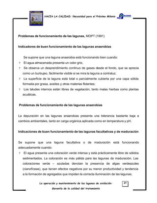 HACIA LA CALIDAD: Necesidad para el Próximo Milenio
La operación y mantenimiento de las lagunas de oxidación:
Garantía de la calidad del tratamiento
21
Problemas de funcionamiento de las lagunas, MOPT (1991)
Indicadores de buen funcionamiento de las lagunas anaerobias
Se supone que una laguna anaerobia está funcionando bien cuando:
? El agua almacenada presenta un color gris;
? Se observa un desprendimiento continuo de gases desde el fondo, que se aprecia
como un burbujeo, fácilmente visible si se mira la laguna a contraluz;
? La superficie de la laguna está total o parcialmente cubierta por una capa sólida
formada por grasa, aceites y otras materias flotantes;
? Los taludes internos están libres de vegetación, tanto malas hierbas como plantas
acuáticas.
Problemas de funcionamiento de las lagunas anaerobias
La depuración en las lagunas anaerobias presenta una tolerancia bastante baja a
cambios ambientales, tanto en carga orgánica aplicada como en temperatura y pH.
Indicaciones de buen funcionamiento de las lagunas facultativas y de maduración
Se supone que una laguna facultativa o de maduración está funcionando
adecuadamente cuando:
? El agua presenta una coloración verde intensa y está prácticamente libre de sólidos
sedimentados. La coloración es más pálida para las lagunas de maduración. Las
coloraciones verde – azuladas denotan la presencia de algas verdeazules
(cianofíceas), que tienen efectos negativos por su menor productividad y tendencia
a la formación de agregados que impiden la correcta iluminación de las lagunas;
 