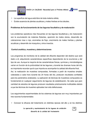 HACIA LA CALIDAD: Necesidad para el Próximo Milenio
La operación y mantenimiento de las lagunas de oxidación:
Garantía de la calidad del tratamiento
22
? La superficie del agua está libre de toda materia sólida;
? Existe ausencia de plantas acuáticas y malas hierbas en los taludes.
Problemas de funcionamiento de las lagunas facultativa y de maduración
Los problemas operativos más frecuentes en las lagunas facultativas y de maduración
son la acumulación de materias flotantes, aparición de malos olores, desarrollo de
coloraciones rosa o rojo, anomalías de flujo, crecimiento de malas hierbas y plantas
acuáticas y desarrollo de mosquitos y otros insectos.
Control analítico, muestreo y determinaciones
Los programas de monitoreo de la calidad del efluente dependen del destino que será
dado a él, adquiriendo características específicas dependiendo de la ocurrencia y del
tipo de uso. Aunque la mayoría de las características físicas, químicas y microbiológicas
varían en función de la profundidad de las lagunas y durante las diversas horas del día,
es importante recordar que lo que importa es acompañar la calidad del efluente final.
Así, la realización de muestras compuestas, formadas a partir de muestras simples
colectadas a cada hora durante las 24 horas del día, producen resultados confiables
para los parámetros analizados. La aplicación de técnicas de muestreos compuestos es
fundamental en cualquier seguimiento de lagunas de estabilización. Se sabe que gran
cantidad de estudios de lagunas producen resultados prácticamente inutilizables debido
a que las técnicas de muestreo aplicadas han sido defectuosas.
Los seguimientos experimentales de los sistemas de lagunas son muy importantes por
tres razones fundamentales:
? Conocer la eficacia del tratamiento en distintas épocas del año y en los distintos
 
