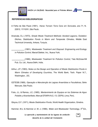 HACIA LA CALIDAD: Necesidad para el Próximo Milenio
La operación y mantenimiento de las lagunas de oxidación:
Garantía de la calidad del tratamiento
24
REFERENCIAS BIBLIOGRAFICAS
A Folha de São Paulo (1991), Haras Tornam Terra Cara em Sorocaba, ano 71, N.
22812, 17/10/91, São Paulo.
Arceivala, D.J. (1973), Simple Waste Treatment Methods: Aerated Lagoons, Oxidation
Ditches, Stabilization Ponds in Warm and Temperate Climates, Middle East
Technical University, Ankara, Turquía.
____________ (1981), Wastewater Treatment and Disposal: Engineering and Ecology
in Pollution Control, Marcel Dekker, Inc., Nueva York.
____________(1986), Wastewater Treatment for Pollution Control, Tata McGraw-Hill
Pub. Co. Ltd., Nueva Delhi, India.
Arthur, J.P. (1983), Notes on the Design and Operation of Waste Stabilization Ponds in
Warm Climates of Developing Countries, The World Bank, Tech. Paper N.7.,
Washington, .DC.
CETESB (1989), Operação e Manutenção de Lagoas Anaeróbias e Facultativas, Série
Manuais, São Paulo.
Fuks, J.L. & Ramos, J.C. (1985), Mantenimiento de Equipos en los Sistemas de Agua
Potable y Alcantarillado, Manual DTIAPA N.C.-13, CEPIS, Lima, Perú.
Gloyna, E.F. (1971), Waste Stabilization Ponds, World Health Organization, Ginebra.
Hammer, M.J. & Hammer Jr. M. J. (1996), Water and Wastewater Technology, 3rd
Ed.,
 