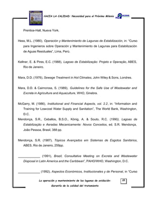 HACIA LA CALIDAD: Necesidad para el Próximo Milenio
La operación y mantenimiento de las lagunas de oxidación:
Garantía de la calidad del tratamiento
25
Prentice-Hall, Nueva York.
Hess, M.L. (1980), Operación y Mantenimiento de Lagunas de Estabilización, in: “Curso
para Ingenieros sobre Operación y Mantenimiento de Lagunas para Estabilización
de Aguas Residuales”, Lima, Perú.
Kellner, E. & Pires, E.C. (1988), Lagoas de Estabilização: Projeto e Operação, ABES,
Rio de Janeiro.
Mara, D.D. (1976), Sewage Treatment in Hot Climates, John Wiley & Sons, Londres.
Mara, D.D. & Cairncross, S. (1989), Guidelines for the Safe Use of Wastewater and
Excreta in Agriculture and Aquaculture, WHO, Ginebra.
McGarry, M. (1986), Institutional and Financial Aspects, vol. 2.2, in: “Information and
Training for Low-cost Water Supply and Sanitation”, The World Bank, Washington,
D.C.
Mendonça, S.R., Ceballos, B.S.O., König, A. & Souto, R.C. (1990), Lagoas de
Estabilização e Aeradas Mecanicamente: Novos Conceitos, ed. S.R. Mendonça,
João Pessoa, Brasil, 388 pp.
Mendonça, S.R. (1987), Tópicos Avançados em Sistemas de Esgotos Sanitários,
ABES, Rio de Janeiro, 259pp.
_____________ (1991), Brazil, Consultative Meeting on Excreta and Wastewater
Disposal in Latin America and the Caribbean”, PAHO/WHO, Washington, D.C.
_____________ (1992), Aspectos Económicos, Institucionales y de Personal, in “Curso
 