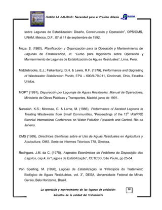 HACIA LA CALIDAD: Necesidad para el Próximo Milenio
La operación y mantenimiento de las lagunas de oxidación:
Garantía de la calidad del tratamiento
26
sobre Lagunas de Estabilización: Diseño, Construcción y Operación”, OPS/OMS,
UNAM, México, D.F., 07 al 11 de septiembre de 1992.
Meza, S. (1980), Planificación y Organización para la Operación y Mantenimiento de
Lagunas de Estabilización, in: “Curso para Ingenieros sobre Operación y
Mantenimiento de Lagunas de Estabilización de Aguas Residuales”, Lima, Perú.
Middlebrooks, E.J.; Falkenborg, D.H. & Lewis, R.F. (1979), Performance and Upgrading
of Wastewater Stabilization Ponds, EPA – 600/9-79-011, Cincinnati, Ohio, Estados
Unidos.
MOPT (1991), Depuración por Lagunaje de Aguas Residuales. Manual de Operadores,
Ministerio de Obras Públicas y Transportes, Madrid, junio de 1991.
Narasiah, K.S.; Moresse, C. & Larne, M. (1986), Performance of Aerated Lagoons in
Treating Wastewater from Small Communities, “Proceedings of the 13th
IAWPRC
Biennial International Conference on Water Pollution Research and Control, Rio de
Janeiro.
OMS (1989), Directrices Sanitarias sobre el Uso de Aguas Residuales en Agricultura y
Acuicultura, OMS, Serie de Informes Técnicos 778, Ginebra.
Rodrigues, J.M. da C. (1975), Aspectos Econômicos do Problema da Disposição dos
Esgotos, cap.4, in “Lagoas de Estabilização”, CETESB, São Paulo, pp 25-54.
Von Sperling, M. (1996), Lagoas de Estabilização, in “Princípios do Tratamento
Biológico de Águas Residuárias, vol. 3”, DESA, Universidade Federal de Minas
Gerais, Belo Horizonte, Brasil.
 