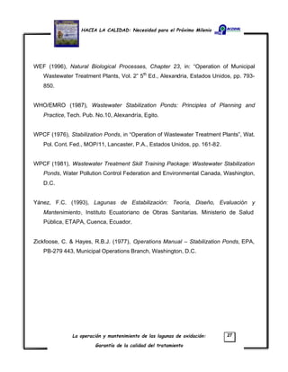 HACIA LA CALIDAD: Necesidad para el Próximo Milenio
La operación y mantenimiento de las lagunas de oxidación:
Garantía de la calidad del tratamiento
27
WEF (1996), Natural Biological Processes, Chapter 23, in: “Operation of Municipal
Wastewater Treatment Plants, Vol. 2” 5th
Ed., Alexandria, Estados Unidos, pp. 793-
850.
WHO/EMRO (1987), Wastewater Stabilization Ponds: Principles of Planning and
Practice, Tech. Pub. No.10, Alexandría, Egito.
WPCF (1976), Stabilization Ponds, in “Operation of Wastewater Treatment Plants”, Wat.
Pol. Cont. Fed., MOP/11, Lancaster, P.A., Estados Unidos, pp. 161-82.
WPCF (1981), Wastewater Treatment Skill Training Package: Wastewater Stabilization
Ponds, Water Pollution Control Federation and Environmental Canada, Washington,
D.C.
Yánez, F.C. (1993), Lagunas de Estabilización: Teoría, Diseño, Evaluación y
Mantenimiento, Instituto Ecuatoriano de Obras Sanitarias. Ministerio de Salud
Pública, ETAPA, Cuenca, Ecuador.
Zickfoose, C. & Hayes, R.B.J. (1977), Operations Manual – Stabilization Ponds, EPA,
PB-279 443, Municipal Operations Branch, Washington, D.C.
 