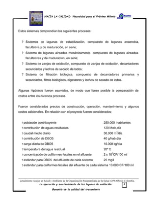 HACIA LA CALIDAD: Necesidad para el Próximo Milenio
La operación y mantenimiento de las lagunas de oxidación:
Garantía de la calidad del tratamiento
3
Estos sistemas comprendían los siguientes procesos:
? Sistemas de lagunas de estabilización, compuesto de lagunas anaerobia,
facultativa y de maduración, en serie;
? Sistema de lagunas aireadas mecánicamente, compuesto de lagunas aireadas
facultativas y de maduración, en serie;
? Sistema de zanjas de oxidación, compuesto de zanjas de oxidación, decantadores
secundarios y lechos de secado de lodos;
? Sistema de filtración biológica, compuesto de decantadores primarios y
secundarios, filtros biológicos, digestores y lechos de secado de lodos.
Algunas hipótesis fueron asumidas, de modo que fuese posible la comparación de
costos entre los diversos procesos.
Fueron considerados precios de construcción, operación, mantenimiento y algunos
costos adicionales. En relación con el proyecto fueron considerados:
? población contribuyente 250.000 habitantes
? contribución de aguas residuales 120 l/hab.día
? caudal medio diario 30.000 m3
/día
? contribución de DBO5 40 g/hab.día
? carga diaria de DBO5 10.000 kg/día
? temperatura del agua residual 20º C
? concentración de coliformes fecales en el afluente 2 x 107
CF/100 ml
? estándar para DBO5 del efluente de cada sistema 25 mg/l
? estándar para coliformes fecales del efluente de cada sistema 10.000 CF/100 ml
actualmente Asesor en Salud y Ambiente de la Organización Panamericana de la Salud (OPS/OMS), Colombia.
 