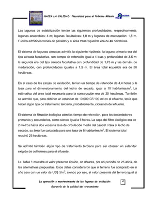 HACIA LA CALIDAD: Necesidad para el Próximo Milenio
La operación y mantenimiento de las lagunas de oxidación:
Garantía de la calidad del tratamiento
4
Las lagunas de estabilización tenían las siguientes profundidades, respectivamente,
lagunas anaerobias: 4 m; lagunas facultativas: 1,8 m y lagunas de maduración: 1,5 m.
Fueron admitidos trenes en paralelo y el área total requerida era de 46 hectáreas.
El sistema de lagunas aireadas admitía la siguiente hipótesis: la laguna primaria era del
tipo aireada facultativa, con tiempo de retención igual a 4 días y profundidad de 3,5 m;
la segunda era del tipo aireada facultativa con profundidad de 1,75 m y las demás, de
maduración, con profundidades iguales a 1,5 m. El área total requerida era de 50
hectáreas.
En el caso de las zanjas de oxidación, tenían un tiempo de retención de 4,4 horas y la
tasa para el dimensionamiento del lecho de secado, igual a 10 habitantes/m2
. La
estimativa del área total necesaria para la construcción era de 20 hectáreas. También
se admitió que, para obtener un estándar de 10.000 CF/100 ml en el efluente, tenía que
haber algún tipo de tratamiento terciario, probablemente, cloración del efluente.
El sistema de filtración biológica admitió, tiempo de retención, para los decantadores
primarios y secundarios, como siendo igual a 6 horas. La capa del filtro biológico era de
2 metros hasta dos veces la tasa de circulación media del caudal. Para el lecho de
secado, su área fue calculada para una tasa de 8 habitantes/m2
. El sistema total
requirió 25 hectáreas.
Se admitió también algún tipo de tratamiento terciario para así obtener un estándar
exigido de coliformes para el efluente.
La Tabla 1 muestra el valor presente líquido, en dólares, por un período de 25 años, de
las alternativas propuestas. Esos datos consideraron que el terreno fue comprado en el
año cero con un valor de US$ 5/m2
, siendo por eso, el valor presente del terreno igual al
 