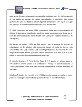 HACIA LA CALIDAD: Necesidad para el Próximo Milenio
La operación y mantenimiento de las lagunas de oxidación:
Garantía de la calidad del tratamiento
5
costo actual. El gasto subsecuente con capital fue distribuido entre 2 y 5 años, después
de los cuales se esperan los costos operacionales o beneficios. Los costos
operacionales y los beneficios se refieren al periodo comprendido entre 5 y 25 años, por
ello, los flujos de costo fueron considerados a partir del año cero.
El trabajo presentado por Arthur (1983) muestra que: de las soluciones propuestas, el
sistema de lagunas de estabilización es el más viable económicamente desde que el
costo del terreno sea igual o menor de US$ 5/m2
. La Figura 1 presenta los estudios de
Arthur (1983).
Del trabajo de Arthur (1983), es fácil deducir que el sistema de lagunas de
estabilización es la solución más económica cuando el costo del terreno está
comprendido entre US$ 50,000 y US$ 150,000 por hectárea, dependiendo del costo
marginal del capital. Ocurre que estos valores son mucho más altos que el de los
costos de tierra de cultivo de primera calidad en Europa.
El periódico brasilero, A Folha de São Paulo (1991), publicó un artículo sobre la
valorización de la tierra agrícola en el Estado de São Paulo y sus respectivos costos. La
Tabla 2 presenta los costos más valorizados de esas tierras en ciudades del interior de
São Paulo.
Estudios efectuados por Narasiah et al (1986) presentan costos per capita de varios
procesos usados para tratamiento de aguas residuales, de acuerdo a la Tabla 3.
 