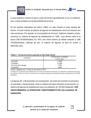 HACIA LA CALIDAD: Necesidad para el Próximo Milenio
La operación y mantenimiento de las lagunas de oxidación:
Garantía de la calidad del tratamiento
8
Lo que podemos concluir es que el costo del terreno generalmente no es un problema,
pero, el gran problema es la disponibilidad de la tierra.
En los estudios elaborados por Arthur (1983), no está incluido el costo residual del
terreno. Si fuere incluido, el sistema de lagunas de estabilización sería una solución aun
más económica. Por ejemplo, la municipalidad de Concord, California, Estados Unidos,
construyó un sistema de lagunas de estabilización en 1955, cuyo terreno valía en la
época US$ 50,000/hectárea. En 1975, ese mismo terreno ya estaba avaluado a US$
370,000/hectárea. Además de eso, el sistema de lagunas es fácil de revertir a
diferentes usos.
Tabla 2 - Precios de la tierra agrícola en São Paulo, Brasil
CIUDAD
COSTO DE LA TIERRA
( US $ / Ha.)
Sorocaba 17,000
Campinas 11,000
Sao José dos Campos 7,500
Araçatuba 3,000
Fuente: adaptado de A Folha de São Paulo (1991)
La Figura (11.2) presenta una comparación de costos de inversión en personal y en operación y mantenimiento entre
un sistema de lodos activados convencional y un sistema de lagunas de estabilización para una población de 100.000
habitantes.
Las figuras 2A y 2B presentan una comparación de costos de inversión en personal y
en operación y mantenimiento entre un sistema de lodos activados convencional y un
sistema de lagunas de estabilización para una población de 100.000 habitantes. VER
ANEXO MEMORIA LA OPERACIÓN Y MANTENIMIENTO DE LAS LAGUNAS DE
OXIDACIÓN.
 