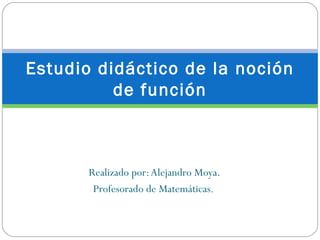 Estudio didáctico de la noción
          de función



       Realizado por: Alejandro Moya.
        Profesorado de Matemáticas.
 