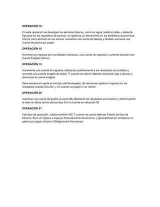 OPERACIÓN 16.
En esta operación se devengan los servicios básicos, como luz agua, teléfono cable, y debe de
figruarse en los resultados de periodo, Un gasto es un decremento en los beneficios económicos
futuros como también en los activos. Aumenta una cuenta de Gastos y también aumenta una
cuenta de pasivo por pagar.
OPERACIÓN 18
Aumenta los ingresos por actividades ordinarias, una cuenta de ingresos y aumenta también una
cuenta Exigible (Activo)
OPERACIÓN 19
Incrementa una cuenta de ingresos, afectando positivamente a los resultados acumulados y
aumenta una cuenta exigible de activo. Y cuando se cobren deberán aumentar caja y bancos y
disminuye la cuenta exigible.
Debe tenerse el cuenta el principio del Devengado, Se reconocen gastos e ingresos en los
resultados cuando Ocurren, y no cuando se pagan ni se cobren.
OPERACIÓN 20
Aumenta una cuenta de gastos (Cuenta 68) afectando los resultados acumulados y disminuyendo
el valor en libros de los activos fijos Con la cuenta de valuación 39
OPERACIÓN 21
Este tipo de operación, implica también NIC 7 cuando se quiere elaborar Estado de flujo de
efectivo, Sera un ingreso a caja por financiamiento de terceros, y generándose en el balance un
pasivo por pagar al banco (Obligaciones financieras)
 