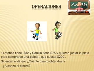 OPERACIONES 
1)-Matías tiene $82 y Camila tiene $75 y quieren juntar la plata 
para comprarse una pelota , que cuesta $200 . 
Si juntan el dinero ¿Cuánto dinero obtendrán? 
¿Alcanzó el dinero? 
 