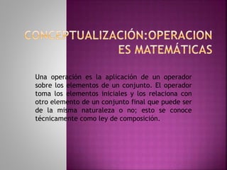 Una operación es la aplicación de un operador
sobre los elementos de un conjunto. El operador
toma los elementos iniciales y los relaciona con
otro elemento de un conjunto final que puede ser
de la misma naturaleza o no; esto se conoce
técnicamente como ley de composición.
 