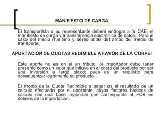 MANIFIESTO DE CARGA El transportista o su representante deberá entregar a la CAE, el manifiesto de carga vía transferencia electrónica de datos.  Para el caso del medio marítimo y aéreo antes del arribo del medio de transporte. APORTACIÓN DE CUOTAS REDIMIBLE A FAVOR DE LA CORPEI Este aporte no es en sí un tributo, el importador debe tener presente como un valor que influye en el costo del producto por ser una inversión a largo plazo; pues es un requisito para desaduanizar legalmente su producto. El monto de la Cuota Redimible a pagar es el resultado de un calculo efectuado por el aportante, cuyos factores básicos de cálculo son una base imponible que corresponde al FOB en dólares de la importación.  
