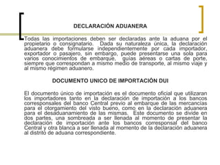 DECLARACIÓN ADUANERA Todas las importaciones deben ser declaradas ante la aduana por el propietario o consignatario.  Dada su naturaleza única, la declaración aduanera debe formularse independientemente por cada importador, exportador o pasajero, sin embargo, puede presentarse una sola para varios conocimientos de embarque,  guías aéreas o cartas de porte, siempre que correspondan a mismo medio de transporte, al mismo viaje y al mismo régimen aduanero. DOCUMENTO UNICO DE IMPORTACIÓN DUI El documento único de importación es el documento oficial que utilizaran los importadores tanto en la declaración de importación a los bancos corresponsales del banco Central previo al embarque de las mercancías para el otorgamiento del visto bueno, como en la declaración aduanera para el desaduanamiento de las mismas.  Este documento se divide en dos partes, una sombreada a ser llenada al momento de presentar la declaración de importación ante los bancos corresponsal del banco Central y otra blanca a ser llenada al momento de la declaración aduanera al distrito de aduana correspondiente. 