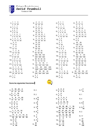 C o l e g i o P r e s b i t e r i a n oC o l e g i o P r e s b i t e r i a n o
David Trumbull
Fundado en 1869
______________________________________________________________________________________
1)
20
3
10
1
5
1
,, R.
20
3
20
2
20
4
,, 2)
12
1
6
1
3
2
,, R.
12
1
12
2
12
8
,,
3)
16
1
8
1
4
1
,, R.
16
1
16
2
16
4
,, 4)
24
1
12
1
6
1
,, R.
24
1
24
2
24
4
,,
5)
19
7
9
5
3
2
,, R.
18
7
18
10
18
12
,, 6)
16
3
8
1
4
3
2
1
,,, R.
16
3
16
2
16
12
16
8
,,,
7)
81
1
27
5
9
2
3
1
,,, R.
81
1
81
15
15
18
81
27
,,, 8)
40
11
20
7
10
3
5
1
,,, R.
40
11
40
14
40
12
40
8
,,,
9)
30
4
15
7
10
3
6
1
,,, R.
30
4
30
14
30
9
30
5
,,, 10)
9
2
3
1
, R.
9
2
9
3
,
11)
12
11
8
5
, R.
24
22
24
15
, 12)
30
7
8
3
, R.
120
28
120
45
,
13)
15
11
12
7
, R.
60
44
60
35
, 14)
8
3
9
2
6
1
,, R.
72
27
72
16
72
12
,,
15)
25
8
15
3
10
1
,, R.
50
16
50
10
50
5
,, 16)
30
7
27
3
10
1
,, R.
90
21
90
10
90
9
,,
17)
25
11
20
7
6
5
,, R.
300
132
300
105
300
250
,, 18)
60
11
45
2
18
7
,, R.
180
33
180
5
180
84
,,
19)
24
11
12
7
9
2
2
1
,,, R.
72
33
72
42
72
16
72
36
,,, 20)
30
1
20
1
14
7
6
1
,,, R.
60
2
60
3
60
30
60
10
,,,
21)
120
7
8
5
12
1
5
3
,,, R.
120
7
120
75
120
10
120
72
,,, 22)
64
1
48
15
4
3
8
7
,,, R.
64
1
64
20
64
48
64
56
,,,
23)
48
7
15
2
21
1
16
3
,,, R.
1680
245
1680
224
1680
80
1680
315
,,, 24)
21
4
7
1
, R.
21
4
21
3
,
25)
44
7
22
5
48
18
24
2
,,, R.
264
42
264
60
264
99
264
22
,,, 26)
28
3
36
5
9
1
14
3
,,, R.
252
27
252
35
252
28
252
54
,,,
27)
6
1
3
1
, R.
6
1
6
2
, 28)
15
1
5
2
, R.
15
1
15
6
,
Suma las siguientes fracciones:
1)
21
4
21
23
21
10
21
5
+++ R. 2 2)
8
2
8
5
8
3
++ R.
4
1
1
3)
11
12
11
7
11
3
++ R. 2 4)
3
2
3
1
+ R. 1
5)
17
23
17
11
17
8
17
3
+++ R.
17
11
2 6)
4
7
4
5
4
1
4
3
+++ R. 4
7)
9
7
9
5
9
2
++ R.
9
5
1 8)
7
15
7
10
7
8
7
5
+++ R.
7
3
5
9)
5
4
5
3
5
2
++ R.
5
4
1 10)
53
16
53
1
53
40
53
32
53
18
++++ R.
53
1
2
11)
6
13
6
11
6
7
6
1
+++ R.
3
1
5 12)
79
63
79
71
79
25
79
37
79
41
++++ R. 3
13)
84
6
84
11
84
5
84
3
84
17
++++ R.
2
1
14)
6
44
6
20
6
15
6
23
+++ R. 17
15)
6
5
3
2
+ R.
2
1
1 16)
24
7
12
5
+ R.
24
17
17)
64
11
8
5
+ R.
64
51
18)
30
11
24
7
+ R.
120
79
 