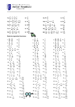 C o l e g i o P r e s b i t e r i a n oC o l e g i o P r e s b i t e r i a n o
David Trumbull
Fundado en 1869
______________________________________________________________________________________
71)
6
1
3
1
2
1
4
1
+





++ R.
4
1
1 72)
5
6
18 + R.
5
1
19
73) 





++





+
20
3
3
1
4
5
3
23 R.
12
1
10 74)
45
1
75
30
1
26 +++ R.
18
1
20
75) 





++





+ 6
24
7
18
1
9 R.
72
25
15 76)
90
1
2
60
11
4
45
7
++++ R.
20
7
6
77)
114
1
57
1
8
48
7
4 ++ R.
76
9
12 78) 





++





+
8
1
40
5
40
5
80
3
R.
80
43
1
79) 





++





+ 6
24
7
32
5
8
7
R.
96
43
14 80) 





++





++
112
1
1
56
5
14
7
28
1
R.
112
71
1
Resta las siguientes fracciones:
1.
35
10
35
24
− R.
5
2 2.
20
7
20
17
− R.
2
1 3.
51
9
51
20
51
46
−− R.
3
1
4.
15
3
15
8
− R.
3
1 5.
8
1
8
5
8
7
−− R.
8
1 6.
16
5
16
9
− R.
4
1
7.
5
1
5
4
− R.
5
3 8.
42
12
42
19
− R.
6
1 9.
25
7
25
11
25
23
−− R.
5
1
10.
12
4
12
7
12
11
−− R. 0 11.
14
1
14
11
− R.
7
3
12.
2
1
2
3
2
1
2
7
−−− R. 1
13.
6
1
2
1
− R.
3
1 14.
10
1
5
3
− R.
2
1 15.
4
1
12
7
− R.
3
1
16.
24
7
8
11
− R.
12
1
1 17.
49
2
7
3
− R.
49
19 18.
12
1
8
3
− R.
24
7
19.
8
7
6
7
− R.
24
7
20.
15
14
10
11
− R.
6
1
21.
16
7
12
11
− R.
48
23
22.
155
3
62
7
− R.
310
29 23.
90
1
80
7
− R.
144
11 24.
175
2
150
11
− R.
210
13
25.
150
83
120
93
− R.
600
133 26.
171
97
114
101
− R.
342
109 27.
224
17
160
57
− R.
560
157
28.
6
1
3
6
5
6 − R.
2
3
3 29.
10
3
4
5
3
7 − R.
10
3
3 30.
12
1
5
6
5
8 − R.
4
3
3
31.
24
5
2
8
7
9 − R.
3
2
7 32.
9
7
2
6
5
10 − R.
18
1
8 33.
11
1
7
3
2
12 − R.
33
19
5
34.
40
1
8
1
2
1
−− R.
20
7 35.
90
1
45
1
15
3
−− R.
6
1 36.
11
5
121
2
2
3
−− R.
242
7
1
37.
1000
11
100
1
35
7
−− R.
1000
179 38.
90
11
80
7
38
19
−− R.
720
229 39.
3
2
8 − R.
3
1
7
40.
10
9
9 − R.
10
1
8 41.
8
7
13 − R.
8
1
12 42.
11
1
16 − R.
11
10
15
43.
40
7
2
30
23
6 − R.
120
71
4 44.
24
1
5
8
3
11 − R.
3
1
6 45.
105
8
12
7
5
19 − R.
105
67
7
46.
60
7
5
45
11
14 − R.
180
23
9 47.
3
2
7
6
1
9 − R.
2
1
1 48.
4
3
2
8
1
8 − R.
8
3
5
49.
13
2
25 − R.
13
11
24 50.
24
7
30 − R.
24
17
29 51.
80
17
32 − R.
80
63
31
52.
90
1
81− R.
90
89
80 53.
83
45
93 − R.
53
32
92 54.
119
104
106 − R.
119
15
105
55.
125
1
125 − R.
125
124
124 56.
119
3
215 R.
119
116
214 57.
415
11
316 − R.
415
404
315
 
