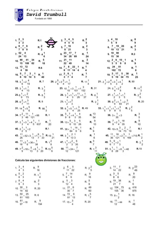 C o l e g i o P r e s b i t e r i a n oC o l e g i o P r e s b i t e r i a n o
David Trumbull
Fundado en 1869
______________________________________________________________________________________
1.
2
3
3
2
× R.1 2.
6
5
5
4
4
3
×× R.
3
2 3.
9
10
5
4
× R.
9
8
4.
9
8
8
7
7
6
×× R.
3
2 5.
21
16
8
7
× R.
3
2 6.
21
26
13
19
19
7
×× R.
3
2
7.
13
4
24
52
× R.
6
1
4 8.
69
7
28
17
34
23
×× R.
24
1
9.
36
90
15
18
× R.3
10.
82
34
108
41
15
90
×× R.
18
5 11.
49
11
22
21
× R.
14
3 12.
8
1
9
10
5
6
3
2
××× R.
9
1
13.
39
72
4
13
× R.6 14.
4
1
14
22
11
8
8
7
××× R.
4
1 15.
72
51
102
24
× R.
6
1
16.
5
1
14
3
10
7
6
5
××× R.
40
1 17.
4
1
7
6
3
2
×× R.
7
1 18.
75
38
34
5
19
17
5
3
××× R.
25
1
19.
19
4
2
6
1
3 × R. 7 20.
17
1
1
4
3
3
6
5
2 ×× R.
4
1
11 21.
2
1
4
3
1
3
5
4
2
7
1
2 ××× R. 90
22.
13
1
1
4
1
3 × R.
2
1
3 23.
152
3
1
101
1
3
10
1
10 ×× R. 31 24.
9
2
2
4
1
5 × R.
3
2
11
25.
73
2
1
9
1
8 × R.
3
1
8 26.
37
1
1
26
11
1
3
1
1
4
1
3 ××× R.
3
1
6 27.
5
1
1
3
1
1
2
1
1 ×× R.
5
2
2
28.
11
3
1
7
2
6 × R. 8 29.
3
2
1
2
1
1 × R.
2
1
2 30.
21
3
2
83
1
1
9
2
9 ×× R. 20
31.
6
5
5
5
4
14 × R.
3
1
86 32.
25
3
1
4
1
5
3
1
8 ×× R. 49 33.
5
3
1
8
1
1
9
1
1
5
1
1 ××× R.
5
2
2
34. 66
121
1
46
11
3
2
7 ××× R. 1 35.
35
4
3
1
4
8
7
9
5
××× R.
54
13
36. 3
35
1
3 ×× R.
5
3
37.
637
1
5
1
4
4
1
3
3
1
2 ××× R.
20
1
38.
26
5
10
3
6
5
13 ××× R.
10
9
39.
35
18
4
1
2
9
7
×× R.
10
9
40. 2
5
1
2
1
2 ×× R.1 41.
6
1
9
14
84
1
36 ××× R.
9
1 42.
19
7
73
2
14
3
519 ××× R.1
43.
33
5
7
6
1
13
1
352
26
11
×××× R.
21
1
19 44.
3
1
13
2
4
1
3 × R.
6
1 45. 715
169
1
5
3
2
121
18
36
11
×××× R.
2
1
46.
38
1
36
9
1
2
18
11
××× R.
9
2
1 47.
35
6
3
2
1
2
1
1 ×× R.
7
3 48.
3
1
2
7
9
6
5
×× R.
2
1
2
49.
20
1
3
1
6
13
5
18
9
2
7 ×××× R.
6
5
15 50.
121
7
24
12
11
×× R.
11
3
1 51. 48
3
1
6
28
1
8
1
5 ××× R.19
Calcula las siguientes divisiones de fracciones:
1.
3
4
4
3
÷ R.
16
9 2.
22
5
11
6
÷ R.
5
2
2 3.
22
7
14
11
÷ R.
49
23
2
4.
3
2
6
5
÷ R.
4
1
1 5.
9
14
8
7
÷ R.
16
9 6.
6
5
8
3
÷ R.
20
9
7.
3
4
9
8
÷ R.
3
2 8.
4
3
12
5
÷ R.
9
5 9.
7
38
21
19
÷ R.
6
1
10.
82
3
14
30
÷ R. 20 11.
7
6
30
21
÷ R.
60
49 12.
36
75
105
104
÷ R.
875
416
13.
183
25
61
50
÷ R. 6 14.
13
6
91
72
÷ R.
7
5
1 15.
2
1
8 ÷ R. 16
16. 18
97
81
÷ R.
194
9 17.
4
3
15 ÷ R. 20 18. 44
12
11
÷ R.
48
1
 