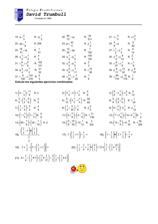 C o l e g i o P r e s b i t e r i a n oC o l e g i o P r e s b i t e r i a n o
David Trumbull
Fundado en 1869
______________________________________________________________________________________
19.
3
2
9 ÷ R.
2
1
13 20. 14
73
50
÷ R.
511
25 21.
5
3
7 ÷ R.
3
2
11
22.
8
1
26 ÷ R. 208 23.
5
42
21÷ R.
2
1
2 24. 5
8
3
÷ R.
40
3
25. 16
41
16
÷ R.
41
1 26. 39
50
13
÷ R.
150
1 27.
3
1
2
2
1
1 ÷ R.
14
9
28.
3
1
4
4
1
3 ÷ R.
4
3 29.
5
1
6
4
1
5 ÷ R.
124
105 30.
10
9
3
5
3
2 ÷ R.
3
2
31.
6
5
1
11
6
1 ÷ R.
121
102 32.
2
1
8
3
2
5 ÷ R.
3
2 33.
9
1
1
27
8
1 ÷ R.
6
1
1
34.
3
1
13
4
3
8 ÷ R.
32
21 35.
11
7
3
9
5
5 ÷ R.
36
19
1 36.
22
13
2
11
6
5 ÷ R.
57
8
2
37.
218
133
1
109
8
1 ÷ R.
3
2 38.
26
7
7
52
11
1 ÷ R.
6
1 39.
179
19
9
716
99
1 ÷ R.
8
1
Calcula los siguientes ejercicios combinados:
1)
6
11
3
1
4 ÷





− R. 2 2)
2
1
14
4
1
5 ÷





− R.
6
5
3)
3
2
1
4
1
3
6
5
÷





÷ R.
13
2
4) 





+÷
6
5
3
2
5
3
R.
5
2
5) 





−÷
4
1
1
3
1
2
10
9
R.
65
54
6) 





×÷
5
6
3
2
6
5
R.
24
1
1
7)
2
3
4
3
2
1
÷





÷ R.
9
4
8)
6
1
30
2
3
1
÷





+ R.
5
2
2 9)
5
1
4
4
3
8 ÷





+ R.
12
1
2
10) 





−÷





−
5
1
1
3
1
1 R.
6
5
11) 





−÷





+
9
1
2
8
7
2 R.
136
71
1 12) 





+÷





+
4
1
614
8
1
37 R.
2
1
13) 





−÷





−
16
1
30
8
1
60 R. 2 14)
12
1
10
50
10
8
5
÷





× R.
242
3
15)
32
9
10
6
5
10 ÷





÷ R.
329
55
1
16) =






•





−
3
2
3
1
1
3
2
17) =−





+
2
1
1
2
1
:1 18) =−





+•





−
4
7
2
1
2
2
1
1
19) =











+−−+ 1
2
1
1
2
1
2 20) ( ) 











•−•+





•





+−
3
10
5
2
5
2
5
3
4
8
7
4
3
2
1
21) 











•+−





•+





•−+ 4
2
1
2
1
2
3
15
2
8
5
5
2
1
4
3
4
 