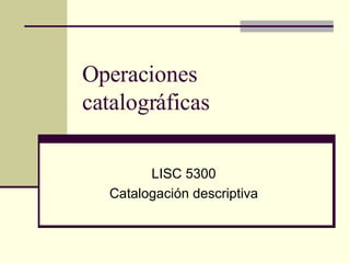 Operaciones catalográficas LISC 5300 Catalogación descriptiva 