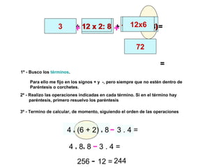 333 :11 + 12 x 2: 8 + 12 x (9 - 3)+ +33 :11 12 x 2: 8 12 x (9 - 3)=3 -12x6
72
=
4 x (6 + 2) x 8 - 3 . 4 =
1º - Busco los términos.
2º - Realizo las operaciones indicadas en cada término. Si en el término hay
paréntesis, primero resuelvo los paréntesis
3º - Termino de calcular, de momento, siguiendo el orden de las operaciones
Para ello me fijo en los signos + y -, pero siempre que no estén dentro de
Paréntesis o corchetes.
-
4 x 8x 8 - 3 . 4 =
256 - 12 =
-
244
 