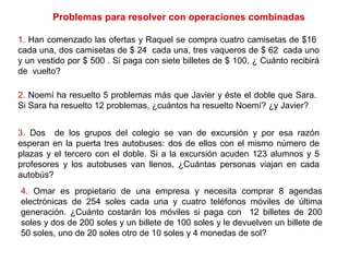 1. Han comenzado las ofertas y Raquel se compra cuatro camisetas de $16
cada una, dos camisetas de $ 24 cada una, tres vaqueros de $ 62 cada uno
y un vestido por $ 500 . Si paga con siete billetes de $ 100, ¿ Cuánto recibirá
de vuelto?
2. Noemí ha resuelto 5 problemas más que Javier y éste el doble que Sara.
Si Sara ha resuelto 12 problemas, ¿cuántos ha resuelto Noemí? ¿y Javier?
3. Dos de los grupos del colegio se van de excursión y por esa razón
esperan en la puerta tres autobuses: dos de ellos con el mismo número de
plazas y el tercero con el doble. Si a la excursión acuden 123 alumnos y 5
profesores y los autobuses van llenos, ¿Cuántas personas viajan en cada
autobús?
4. Omar es propietario de una empresa y necesita comprar 8 agendas
electrónicas de 254 soles cada una y cuatro teléfonos móviles de última
generación. ¿Cuánto costarán los móviles si paga con 12 billetes de 200
soles y dos de 200 soles y un billete de 100 soles y le devuelven un billete de
50 soles, uno de 20 soles otro de 10 soles y 4 monedas de sol?
Problemas para resolver con operaciones combinadas
 