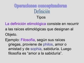 Tipos
La definición etimológica consiste en recurrir
a las raíces etimológicas que designan al
Objeto.
Ejemplo: Filosofía, según sus raíces
griegas, proviene de philos, amor o
amistad y de sophia, sabiduría. Luego
filosofía es “amor a la sabiduría”.
 