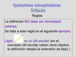 Reglas
La definición NO debe ser demasiado
extensa.
Se falta a esta regla en el siguiente ejemplo:
Lápiz es un útil escolar (en el
concepto útil escolar caben otros objetos;
la definición rebasó la extensión de lápiz.)
 