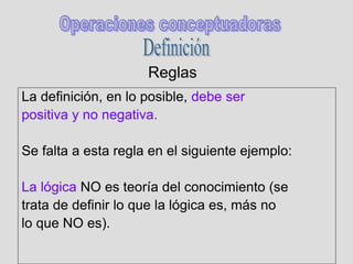 Reglas
La definición, en lo posible, debe ser
positiva y no negativa.
Se falta a esta regla en el siguiente ejemplo:
La lógica NO es teoría del conocimiento (se
trata de definir lo que la lógica es, más no
lo que NO es).
 