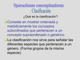 ¿Qué es la clasificación?
Consiste en mostrar ordenada y
metódicamente los conceptos
subordinados que pertenecen a un
concepto supraordenado o genérico.
La clasificación nos sirve para señalar las
diferentes especies que pertenecen a un
género. (Forma grupos de la misma
especie).
 