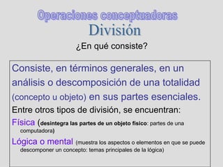 ¿En qué consiste?
Consiste, en términos generales, en un
análisis o descomposición de una totalidad
(concepto u objeto) en sus partes esenciales.
Entre otros tipos de división, se encuentran:
Física (desintegra las partes de un objeto físico: partes de una
computadora)
Lógica o mental (muestra los aspectos o elementos en que se puede
descomponer un concepto: temas principales de la lógica)
 