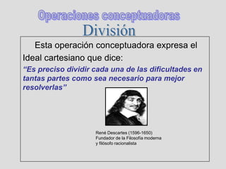 Esta operación conceptuadora expresa el
Ideal cartesiano que dice:
“Es preciso dividir cada una de las dificultades en
tantas partes como sea necesario para mejor
resolverlas”
René Descartes (1596-1650)
Fundador de la Filosofía moderna
y filósofo racionalista
 