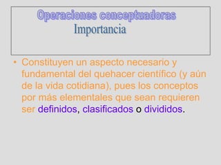 • Constituyen un aspecto necesario y
fundamental del quehacer científico (y aún
de la vida cotidiana), pues los conceptos
por más elementales que sean requieren
ser definidos, clasificados o divididos.
 