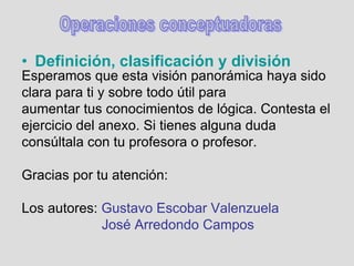 Esperamos que esta visión panorámica haya sido
clara para ti y sobre todo útil para
aumentar tus conocimientos de lógica. Contesta el
ejercicio del anexo. Si tienes alguna duda
consúltala con tu profesora o profesor.
Gracias por tu atención:
Los autores: Gustavo Escobar Valenzuela
José Arredondo Campos
• Definición, clasificación y división
 