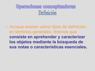 • Aunque existen varios tipos de definición,
en términos generales, diremos que
consiste en aprehender y caracterizar
los objetos mediante la búsqueda de
sus notas o características esenciales.
 