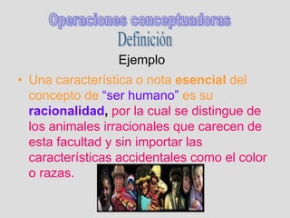 Ejemplo
• Una característica o nota esencial del
concepto de “ser humano” es su
racionalidad, por la cual se distingue de
los animales irracionales que carecen de
esta facultad y sin importar las
características accidentales como el color
o razas.
 