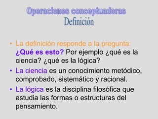 • La definición responde a la pregunta:
¿Qué es esto? Por ejemplo ¿qué es la
ciencia? ¿qué es la lógica?
• La ciencia es un conocimiento metódico,
comprobado, sistemático y racional.
• La lógica es la disciplina filosófica que
estudia las formas o estructuras del
pensamiento.
 
