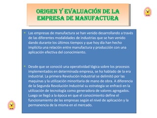 Las empresas de manufactura se han venido desarrollando a través de las diferentes modalidades de industrias que se han venido dando durante los últimos tiempos y que hoy día han hecho implícita una relación entre manufactura y producción con una aplicación efectiva del conocimiento.  Desde que se conoció una operatividad lógica sobre los procesos implementados en determinada empresa, se ha hablado de la era industrial. La primera Revolución Industrial se delimitó por las maquinas y la utilización minoritaria de mano de obra. A diferencia de la Segunda Revolución Industrial su estrategia se enfracó en la utilización de tecnología como generadora de valores agregados. Luego se llegó a la época en que el conocimiento define el funcionamiento de las empresas según el nivel de aplicación y la permanencia de la misma en el mercado.  Origen y evaluación de la EMPRESA DE MANUFACTURA 
