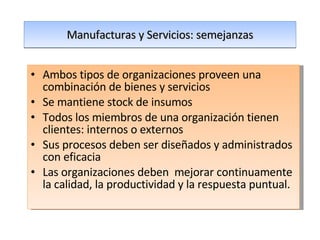 Manufacturas y Servicios: semejanzas Ambos tipos de organizaciones proveen una combinación de bienes y servicios Se mantiene stock de insumos Todos los miembros de una organización tienen clientes: internos o externos Sus procesos deben ser diseñados y administrados con eficacia Las organizaciones deben  mejorar continuamente la calidad, la productividad y la respuesta puntual. 