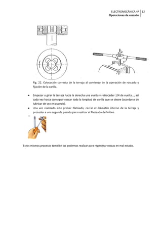 ELECTROMECÁNICA 4º
Operaciones de roscado
12
Fig. 22. Colocación correcta de la terraja al comienzo de la operación de roscado y
fijación de la varilla.
• Empezar a girar la terraja hacia la derecha una vuelta y retroceder 1/4 de vuelta..., así
cada vez hasta conseguir roscar toda la longitud de varilla que se desee (acordarse de
lubricar de vez en cuando).
• Una vez realizado este primer fileteado, cerrar el diámetro interno de la terraja y
proceder a una segunda pasada para realizar el fileteado definitivo.
Estos mismos procesos también los podemos realizar para regenerar roscas en mal estado.
 