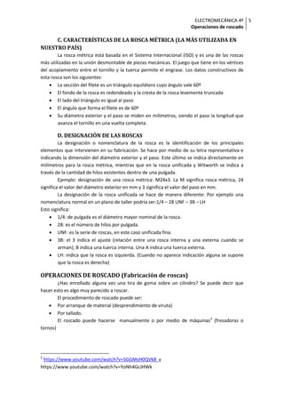 ELECTROMECÁNICA 4º
Operaciones de roscado
5
C. CARACTERÍSTICAS DE LA ROSCA MÉTRICA (LA MÁS UTILIZADA EN
NUESTRO PAÍS)
La rosca métrica está basada en el Sistema Internacional (ISO) y es una de las roscas
más utilizadas en la unión desmontable de piezas mecánicas. El juego que tiene en los vértices
del acoplamiento entre el tornillo y la tuerca permite el engrase. Los datos constructivos de
esta rosca son los siguientes:
• La sección del filete es un triángulo equilátero cuyo ángulo vale 60º
• El fondo de la rosca es redondeado y la cresta de la rosca levemente truncada
• El lado del triángulo es igual al paso
• El ángulo que forma el filete es de 60º
• Su diámetro exterior y el paso se miden en milímetros, siendo el paso la longitud que
avanza el tornillo en una vuelta completa.
D. DESIGNACIÓN DE LAS ROSCAS
La designación o nomenclatura de la rosca es la identificación de los principales
elementos que intervienen en su fabricación. Se hace por medio de su letra representativa e
indicando la dimensión del diámetro exterior y el paso. Este último se indica directamente en
milímetros para la rosca métrica, mientras que en la rosca unificada y Witworth se indica a
través de la cantidad de hilos existentes dentro de una pulgada.
Ejemplo: designación de una rosca métrica: M24x3. La M significa rosca métrica, 24
significa el valor del diámetro exterior en mm y 3 significa el valor del paso en mm.
La designación de la rosca unificada se hace de manera diferente: Por ejemplo una
nomenclatura normal en un plano de taller podría ser:1/4 – 28 UNF – 3B – LH
Esto significa:
• 1/4: de pulgada es el diámetro mayor nominal de la rosca.
• 28: es el número de hilos por pulgada.
• UNF: es la serie de roscas, en este caso unificada fina.
• 3B: el 3 indica el ajuste (relación entre una rosca interna y una externa cuando se
arman); B indica una tuerca interna. Una A indica una tuerca externa.
• LH: indica que la rosca es izquierda. (Cuando no aparece indicación alguna se supone
que la rosca es derecha)
OPERACIONES DE ROSCADO (Fabricación de roscas)
¿Has enrollado alguna vez una tira de goma sobre un cilindro? Se puede decir que
hacer esto es algo muy parecido a roscar.
El procedimiento de roscado puede ser:
• Por arranque de material (desprendimiento de viruta)
• Por tallado.
El roscado puede hacerse manualmente o por medio de máquinas2
(fresadoras o
tornos)
2
https://www.youtube.com/watch?v=SGGMsH0QVk8 y
https://www.youtube.com/watch?v=YoNh4GcJHWk
 