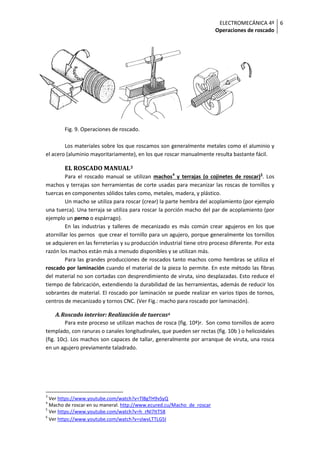 ELECTROMECÁNICA 4º
Operaciones de roscado
6
Fig. 9. Operaciones de roscado.
Los materiales sobre los que roscamos son generalmente metales como el aluminio y
el acero (aluminio mayoritariamente), en los que roscar manualmente resulta bastante fácil.
EL ROSCADO MANUAL3
Para el roscado manual se utilizan machos4
y terrajas (o cojinetes de roscar)5
. Los
machos y terrajas son herramientas de corte usadas para mecanizar las roscas de tornillos y
tuercas en componentes sólidos tales como, metales, madera, y plástico.
Un macho se utiliza para roscar (crear) la parte hembra del acoplamiento (por ejemplo
una tuerca). Una terraja se utiliza para roscar la porción macho del par de acoplamiento (por
ejemplo un perno o espárrago).
En las industrias y talleres de mecanizado es más común crear agujeros en los que
atornillar los pernos que crear el tornillo para un agujero, porque generalmente los tornillos
se adquieren en las ferreterías y su producción industrial tiene otro proceso diferente. Por esta
razón los machos están más a menudo disponibles y se utilizan más.
Para las grandes producciones de roscados tanto machos como hembras se utiliza el
roscado por laminación cuando el material de la pieza lo permite. En este método las fibras
del material no son cortadas con desprendimiento de viruta, sino desplazadas. Esto reduce el
tiempo de fabricación, extendiendo la durabilidad de las herramientas, además de reducir los
sobrantes de material. El roscado por laminación se puede realizar en varios tipos de tornos,
centros de mecanizado y tornos CNC. (Ver Fig.: macho para roscado por laminación).
A.Roscado interior: Realización de tuercas6
Para este proceso se utilizan machos de rosca (fig. 10ª)r. Son como tornillos de acero
templado, con ranuras o canales longitudinales, que pueden ser rectas (fig. 10b ) o helicoidales
(fig. 10c). Los machos son capaces de tallar, generalmente por arranque de viruta, una rosca
en un agujero previamente taladrado.
3
Ver https://www.youtube.com/watch?v=TlBgTH9vSyQ
4
Macho de roscar en su maneral. http://www.ecured.cu/Macho_de_roscar
5
Ver https://www.youtube.com/watch?v=h_rNI7ItT58
6
Ver https://www.youtube.com/watch?v=sIwvLTTLG5I
 