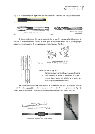 ELECTROMECÁNICA 4º
Operaciones de roscado
7
Fig. 10 (a) Macho de roscar, (b) Macho con ranuras rectas; (c)Macho con ranuras helicoidales.
(a)
(b) (c)
El buen rendimiento del macho depende de su sección transversal y del número de
ranuras. El número ideal de ranuras es tres, pero es corriente utilizar los de cuatro porque
requieren menor esfuerzo de giro y descargan mejor la viruta (fig 11.).
Fig. 11.
Partes del macho (fig. 12):
• Mango: sirve para la fijación y arrastre del macho.
• Parte roscada, en la que se distinguen, a su vez: La
entrada (que realiza el tallado) y la guía, que
facilita y guía el avance del macho.
Para sujetar los machos y poder realizar el proceso de roscado con precisión usamos
un útil llamado maneral (también conocido como brazo bandeador o giramachos) (fig 13).
Para acoplarlos al maneral, los machos suelen llevar en el mango una espiga cuadrada.
 