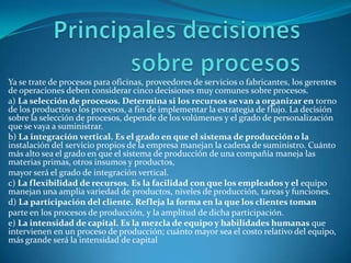 Principales decisiones sobre procesosYa se trate de procesos para oficinas, proveedores de servicios o fabricantes, los gerentes de operaciones deben considerar cinco decisiones muy comunes sobre procesos.a) La selección de procesos. Determina si los recursos se van a organizar en torno de los productos o los procesos, a fin de implementar la estrategia de flujo. La decisión sobre la selección de procesos, depende de los volúmenes y el grado de personalización que se vaya a suministrar.b) La integración vertical. Es el grado en que el sistema de producción o la instalación del servicio propios de la empresa manejan la cadena de suministro. Cuánto más alto sea el grado en que el sistema de producción de una compañía maneja las materias primas, otros insumos y productos,mayor será el grado de integración vertical.c) La flexibilidad de recursos. Es la facilidad con que los empleados y el equipo manejan una amplia variedad de productos, niveles de producción, tareas y funciones.d) La participación del cliente. Refleja la forma en la que los clientes tomanparte en los procesos de producción, y la amplitud de dicha participación.e) La intensidad de capital. Es la mezcla de equipo y habilidades humanas que intervienen en un proceso de producción; cuánto mayor sea el costo relativo del equipo, más grande será la intensidad de capital