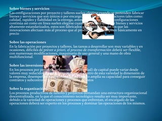 Sobre bienes y serviciosLas configuraciones por proyecto y talleres suelen elegirse cuando se pretenden fabricar bienes y servicios que son únicos o por encargo. Que compiten con factores tales como: calidad, rapidez y fiabilidad en la entrega, antes que en precios. Las configuraciones continúa así como en línea suelen elegirse cuando se desean elaborar bienes y servicios altamente estandarizados, estos son fabricados para inventario, en los que las innovaciones afectaan más al proceso que al producto, estos compiten básicamente en precioSobre las operacionesEn la fabricación por proyectos y talleres, las tareas a desarrollar son muy variables y en ocasiones, difíciles de prever a priori, el proceso de transformación deberá ser flexible, con numerosas modificaciones, maquinaria de uso general y una mano de obra multifuncional.Sobre las inversiones y costosEn los procesos por proyecto, la inversión (intensidad) de capital puede variar desde valores muy reducidos, hasta valores muy altos, dentro de esta variedad la dimensión de la empresa, desempeña un papel esencial, en cuanto amplia su capacidad para conseguir contratos y subcontratar posteriormente parte de estosSobre la organizaciónLos procesos productivos de talleres y proyectos demandan una estructura organizacional descentralizada, en la que el conocimiento tecnológico resulta ser muy importante, debido a la variedad de operaciones y procesos que enfrentan, el encargado de las operaciones deberá ser experto en los procesos y dominar las operaciones de los mismos.