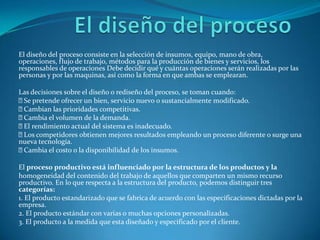 El diseño del procesoEl diseño del proceso consiste en la selección de insumos, equipo, mano de obra, operaciones, flujo de trabajo, métodos para la producción de bienes y servicios, los responsables de operaciones Debe decidir qué y cuántas operaciones serán realizadas por las personas y por las maquinas, así como la forma en que ambas se emplearan.Las decisiones sobre el diseño o rediseño del proceso, se toman cuando: Se pretende ofrecer un bien, servicio nuevo o sustancialmente modificado. Cambian las prioridades competitivas. Cambia el volumen de la demanda. El rendimiento actual del sistema es inadecuado. Los competidores obtienen mejores resultados empleando un proceso diferente o surge una nueva tecnología. Cambia el costo o la disponibilidad de los insumos.El proceso productivo está influenciado por la estructura de los productos y lahomogeneidad del contenido del trabajo de aquellos que comparten un mismo recurso productivo. En lo que respecta a la estructura del producto, podemos distinguir tres categorías:1. El producto estandarizado que se fabrica de acuerdo con las especificaciones dictadas por la empresa.2. El producto estándar con varias o muchas opciones personalizadas.3. El producto a la medida que esta diseñado y especificado por el cliente.