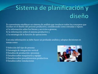 Sistema de planificación y diseñoEs conveniente establecer un sistema de análisis que involucre todos los conceptos que incidan en el diseño del proceso productivo, considerando como entradas o inputs:a) la información sobre los bienes y servicios a generar,b) la información sobre el sistema productivo yc) la estrategia de la función de operaciones.Con esta información se debe hacer un profundo análisis y adoptar decisiones entemas como: Selección del tipo de proceso Estrategia de integración vertical Estudios de producción /procesos Estudios sobre maquinaria y equipo Estudios sobre procedimientos productivos Estudios sobre instalaciones