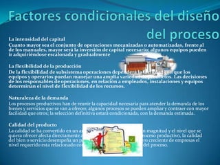 Factores condicionales del diseño del procesoLa intensidad del capitalCuanto mayor sea el conjunto de operaciones mecanizadas o automatizadas, frente al de los manuales, mayor será la inversión de capital necesario; algunos equipos pueden ir adquiriéndose escalonada y gradualmenteLa flexibilidad de la producciónDe la flexibilidad de subsistema operaciones dependerá la facilidad con que los equipos y operarios puedan manejar una amplia variedad de productos. Las decisiones de los responsables de operaciones, en relación a empleados, instalaciones y equipos determinan el nivel de flexibilidad de los recursos.Naturaleza de la demandaLos procesos productivos han de reunir la capacidad necesaria para atender la demanda de los bienes y servicios que se van a ofrecer, algunos procesos se pueden ampliar y contraer con mayor facilidad que otros; la selección definitiva estará condicionada, con la demanda estimada.Calidad del productoLa calidad se ha convertido en un arma de competitividad de gran magnitud y el nivel que se quiera ofrecer afecta directamente a la selección del diseño del proceso productivo, la calidad del bien o servicio desempeña un papel importante, en un número creciente de empresas el nivel requerido esta relacionado con el grado de automatización del proceso.