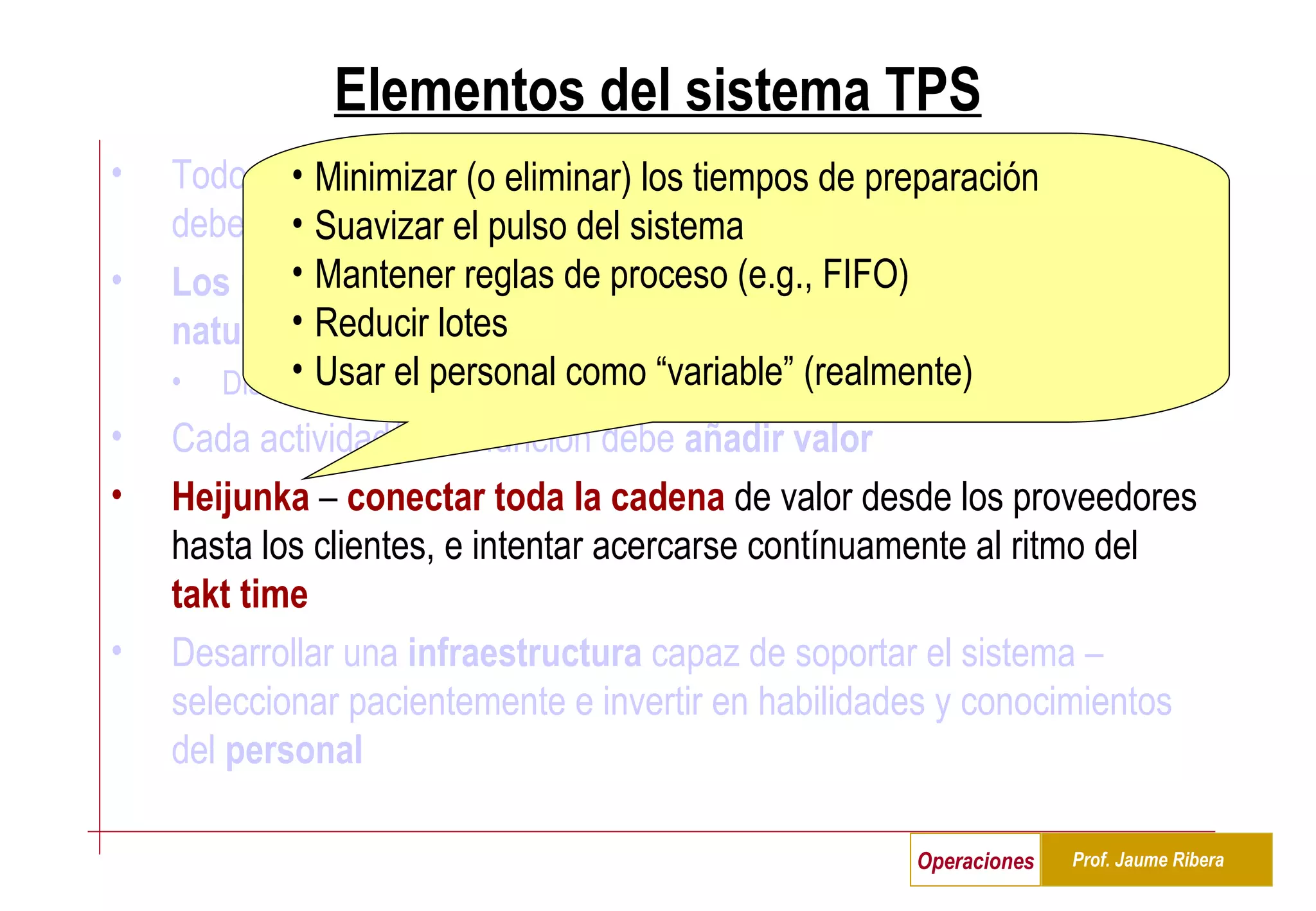 Elementos del sistema TPS Todos los  procesos  ( estandarizados , repetibles, medibles, simples) deben ser  capaces  y estar  bajo control   Los problemas  (desviaciones/variabilidad sobre lo deseado) son  naturales  y generan oportunidades para  aprender y mejorar Diseñar el sistema para facilitar el aprendizaje, hacer visibles los problemas Cada actividad/tarea/función debe  añadir valor Heijunka  –  conectar toda la cadena  de valor desde los proveedores hasta los clientes, e intentar acercarse contínuamente al ritmo del  takt time   Desarrollar una  infraestructura  capaz de soportar el sistema – seleccionar pacientemente e invertir en habilidades y conocimientos del  personal Minimizar (o eliminar) los tiempos de preparación Suavizar el pulso del sistema Mantener reglas de proceso (e.g., FIFO) Reducir lotes Usar el personal como “variable” (realmente) 