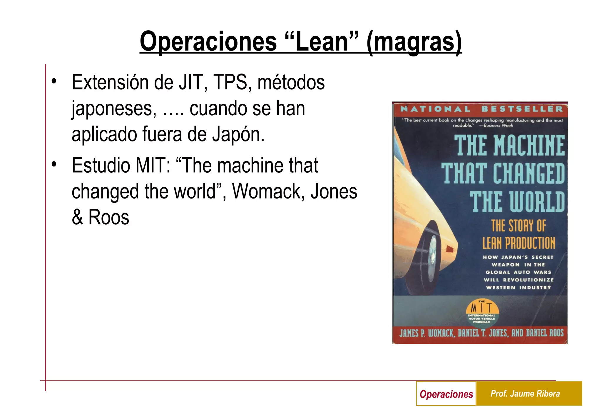 Operaciones “Lean” (magras) Extensión de JIT, TPS, métodos japoneses, …. cuando se han aplicado fuera de Japón. Estudio MIT: “The machine that changed the world”, Womack, Jones & Roos 