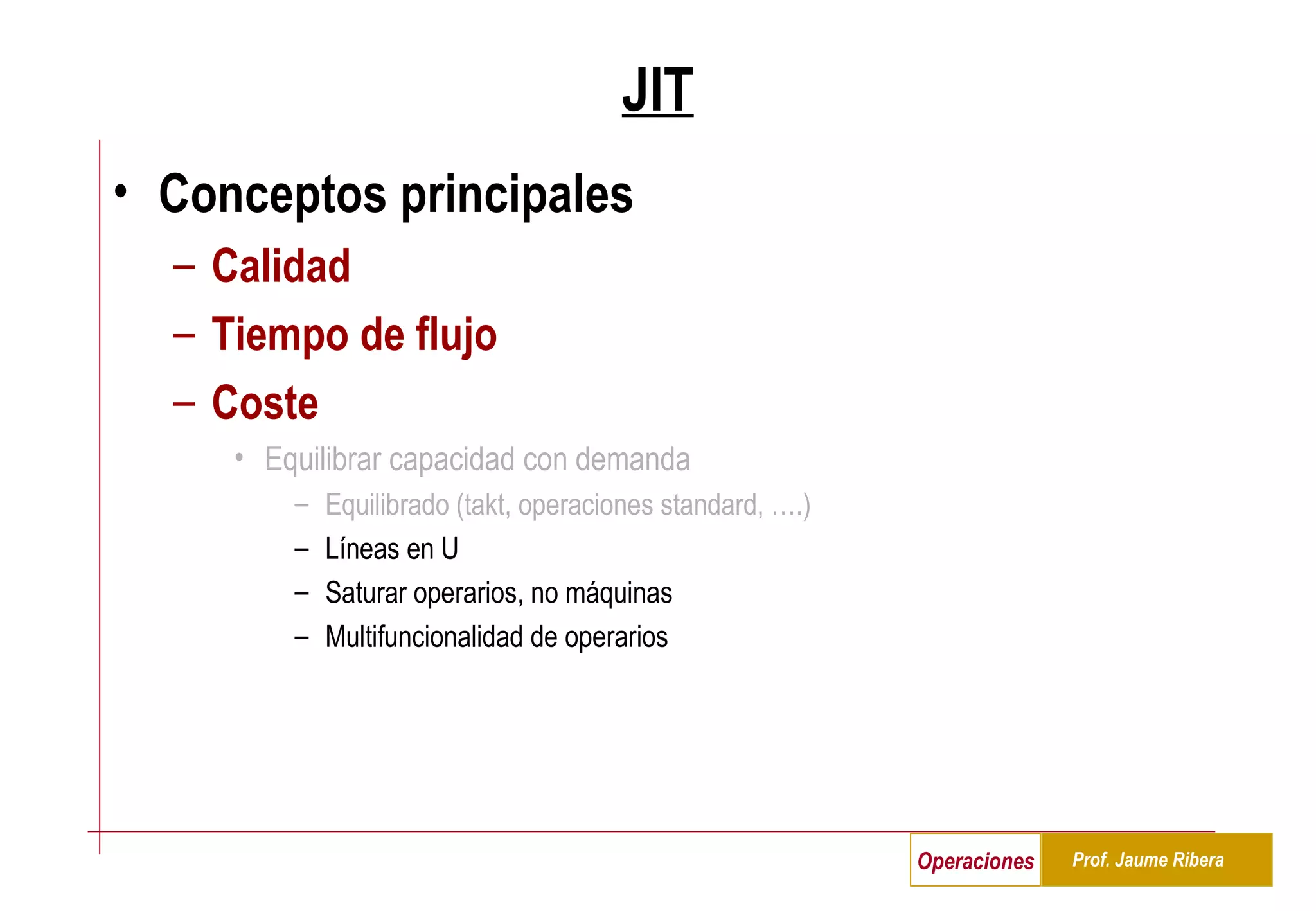 JIT Conceptos principales Calidad Tiempo de flujo Coste Equilibrar capacidad con demanda Equilibrado (takt, operaciones standard, ….) Líneas en U Saturar operarios, no máquinas Multifuncionalidad de operarios 