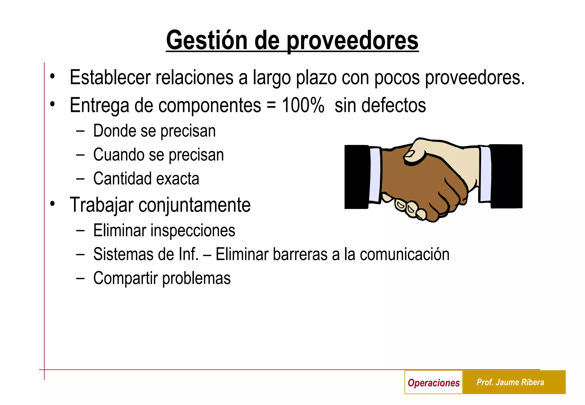 Gestión de proveedores Establecer relaciones a largo plazo con pocos proveedores.  Entrega de componentes = 100%  sin defectos Donde se precisan Cuando se precisan Cantidad exacta  Trabajar conjuntamente Eliminar inspecciones  Sistemas de Inf. – Eliminar barreras a la comunicación  Compartir problemas 